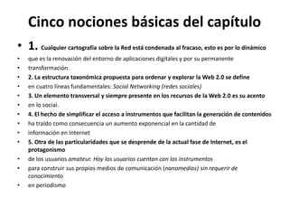 Cinco nociones básicas del capítulo1. Cualquier cartografía sobre la Red está condenada al fracaso, esto es por lo dinámicoque es la renovación del entorno de aplicaciones digitales y por su permanentetransformación.2. La estructura taxonómica propuesta para ordenar y explorar la Web 2.0 se defineen cuatro líneas fundamentales: Social Networking (redes sociales)3. Un elemento transversal y siempre presente en los recursos de la Web 2.0 es su acentoen lo social.4. El hecho de simplificar el acceso a instrumentos que facilitan la generación de contenidosha traído como consecuencia un aumento exponencial en la cantidad deinformación en Internet5. Otra de las particularidades que se desprende de la actual fase de Internet, es el protagonismode los usuarios amateur. Hoy los usuarios cuentan con los instrumentospara construir sus propios medios de comunicación (nanomedios) sin requerir de conocimientoen periodismo