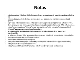 Notas1. Autopoíetica: Principio sistémico, se refiere a la propiedad de los sistemas de producirse a símismos. La autopoiesis designa la manera en que los sistemas mantienen su identidad gracias.a procesos internos capaces de auto-reproducir sus propios componentes. Esta capacidad.de reconstruirse a sí mismo, permite al sistema su adaptación al entorno. (Más información:.http://sunwc.cepade.es/~jrivera/bases_teor/episteme/epist_complex/autopoiesis.htm).2. http://www.answers.com/topic/seppuku-1.3. Para aquellos lectores interesados en conocer más recursos de la Web 2.0, a .continuaciónse adjuntan algunos sitios web que reúnen extensos listados de herramientas y tecnologías.representativas de la actual fase de Internet:http://www.alexaholic.com/sethgodin ;http://virtualkarma.blogspot.com/2006/01/complete-list-of-web-20-applications.html ;http://wwwhatsnew.com/recopilacion ;http://www.listible.com/list/complete-list-of-web-2-0-products-and-services