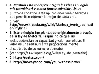 4. Mashup este concepto integra las ideas en inglés mix (combinar) y match (hacer coincidir). Es unpunto de conexión ente aplicaciones web diferentes que permiten obtener lo mejor de cada una.5. Ver http://en.wikipedia.org/wiki/Mashup_(web_application_hybrid)6. Este principio fue planteado originalmente a través de la ley de Metcalfe, la que indica que lasredes potencian su capacidad y valor con el uso. El valor de una red aumenta proporcionalmenteal cuadrado de su número de nodos.(Ver http://es.wikipedia.org/wiki/Ley_de_Metcalfe)7. http://reuters.com/8. http://news.yahoo.com/you-witness-news