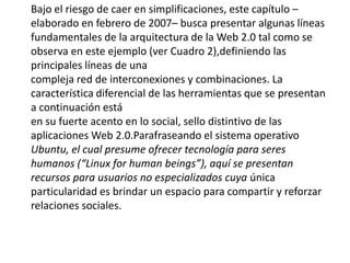 Bajo el riesgo de caer en simplificaciones, este capítulo –elaborado en febrero de 2007– busca presentar algunas líneas fundamentales de la arquitectura de la Web 2.0 tal como se observa en este ejemplo (ver Cuadro 2),definiendo las principales líneas de unacompleja red de interconexiones y combinaciones. La característica diferencial de las herramientas que se presentan a continuación estáen su fuerte acento en lo social, sello distintivo de las aplicaciones Web 2.0.Parafraseando el sistema operativo Ubuntu, el cual presume ofrecer tecnología para seres humanos (“Linux forhumanbeings”), aquí se presentan recursos para usuarios no especializados cuya única particularidad es brindar un espacio para compartir y reforzar relaciones sociales.  