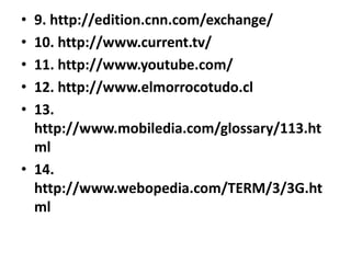 9. http://edition.cnn.com/exchange/10. http://www.current.tv/11. http://www.youtube.com/12. http://www.elmorrocotudo.cl13. http://www.mobiledia.com/glossary/113.html14. http://www.webopedia.com/TERM/3/3G.html