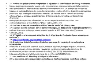 15. Todavía son pocos quienes comprenden la riqueza de la comunicación en línea y aún menoslos que saben cómo potenciar su uso en las organizaciones. Los nanomedios son la herramientaideal para aventuras intercreativas y de transparencia empresarial. Un ejemplo de ello son losblogs en la lógica publicitaria. En tanto, los nanomedios resultan efectivos dispositivos para venderpublicidad bajo una lógica de economía de escala. Se trata de pensar siempre en los earlyadopters,“que se anticipan a las tendencias de la mayoría del mercado y que también las determinanen su papel de respetados influenciadores en sus respectivos círculos sociales, tantoen Internet como en el mundo físico.” (Rojas y otros, 2006: 193)16. Esta idea se expone en detalle en el libro “Wethe media” de Gilmor, 200417. Según un estudio realizado para la Comisión Europea, en 2010 (enero de 2007) los contenidosen línea alcanzarán en Europa un crecimiento superior al 400 % en cinco años (EuropeanComisión, 2007).18. WYSIWYG es el acrónimo de WhatYouSeeIsWhatYouGet (en inglés,“lo que ves es lo que obtienes”).19. http://en.wikipedia.org/wiki/Peter_Morville20. Arquitectura de la información: Disciplinas que surge del conjunto de metodologías y herramientasorientadas a: estructurar, clasificar, buscar, manejar, organizar, navegar, etiquetar, recuperar,construir, capturar, orientar, conectar y ayudar en cuestiones relacionadas con el uso dela información, en este caso en entornos virtuales (Cobo, 2005). (Más información:http://es.wikipedia.org/wiki/Arquitectura_de_la_informaci%25C3%25B3n)21. Leer en el ítem 4.2. El ruido y la indigencia informativa.22. La taxonomía, como esquema jerarquizado para clasificar las cosas, existe hace un largo