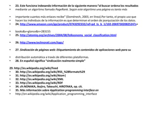 23. Este funciona indexando información de la siguiente manera:“al buscar ordena los resultadosmediante un algoritmo llamado PageRank. Según este algoritmo una página es tanto másimportante cuantos más enlaces recibe” (Doménech, 2003, en línea).Por tanto, el propio uso quehacen los individuos de la información es que determinan el orden de jearquización de los datos.24. http://www.amazon.com/gp/product/0743292332/ref=pd_ts_b_1/102-20697302082524?s=books&v=glance&n=28315525. http://atomiq.org/archives/2004/08/folksonomy_social_classification.html26. http://www.technorati.com/tags/27. Sindicación de páginas web: Etiquetamiento de contenidos de aplicaciones web para sudistribución automática a través de diferentes plataformas.28. En español significa “sindicación realmente simple”29. http://es.wikipedia.org/wiki/Feed30. http://es.wikipedia.org/wiki/RSS_%28formato%2931. http://es.wikipedia.org/wiki/Atom|32. http://es.wikipedia.org/wiki/XML33. http://es.wikipedia.org/wiki/RDF34. cfr.NONAKA, Ikojiro, Takeuchi, HIROTAKA, op. cit.35. Más información sobre Applicationprogramming interface enhttp://en.wikipedia.org/wiki/Application_programming_interface