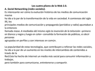 Los cuatro pilares de la Web 2.0.A. Social Networking (redes sociales).Es interesante ver cómo la evolución histórica de los medios de comunicación masivaha ido a la par de la transformación de la vida en sociedad. A comienzos del siglo XX, losprincipales medios de comunicación y propaganda (periódico y radio) apuntaban a la entoncesllamada masa. A mediados del mismo siglo la invención de la televisión –primeroen blanco y negro y luego en color– consolida la formación de públicos, es decir personasagrupadas en perfiles y con intereses en común.La popularidad de estas tecnologías, que contribuyen a reforzar las redes sociales,ha ido a la par de un aumento en los niveles de intercambios de contenidos a través de laRed.Esto ha hecho de Internet un medio más social para consumir información y trabajar,pero también para comunicarse, entretenerse y compartir.