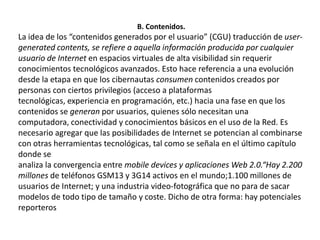 B. Contenidos.La idea de los “contenidos generados por el usuario” (CGU) traducción de user-generatedcontents, se refiere a aquella información producida por cualquier usuario de Internet en espacios virtuales de alta visibilidad sin requerir conocimientos tecnológicos avanzados. Esto hace referencia a una evolución desde la etapa en que los cibernautas consumen contenidos creados por personas con ciertos privilegios (acceso a plataformas tecnológicas, experiencia en programación, etc.) hacia una fase en que los contenidos se generan por usuarios, quienes sólo necesitan una computadora, conectividad y conocimientos básicos en el uso de la Red. Es necesario agregar que las posibilidades de Internet se potencian al combinarse con otras herramientas tecnológicas, tal como se señala en el último capítulo donde seanaliza la convergencia entre mobiledevices y aplicaciones Web 2.0.“Hay 2.200 millones de teléfonos GSM13 y 3G14 activos en el mundo;1.100 millones de usuarios de Internet; y una industria video-fotográfica que no para de sacar modelos de todo tipo de tamaño y coste. Dicho de otra forma: hay potenciales reporteros