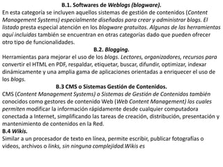 B.1. Softwares de Weblogs (blogware).En esta categoría se incluyen aquellos sistemas de gestión de contenidos (ContentManagement Systems) especialmente diseñados para crear y administrar blogs. El listado presta especial atención en los blogware gratuitos. Algunas de las herramientas aquí incluidas también se encuentran en otras categorías dado que pueden ofrecer otro tipo de funcionalidades.B.2. Blogging.Herramientas para mejorar el uso de los blogs. Lectores, organizadores, recursos para convertir el HTML en PDF, respaldar, etiquetar, buscar, difundir, optimizar, indexar dinámicamente y una amplia gama de aplicaciones orientadas a enriquecer el uso de los blogs. B.3 CMS o Sistemas Gestión de Contenidos.CMS (Content Management Systems) o Sistemas de Gestión de Contenidos también conocidos como gestores de contenido Web (Web Content Management) los cuales permiten modificar la información rápidamente desde cualquier computadora conectada a Internet, simplificando las tareas de creación, distribución, presentación y mantenimiento de contenidos en la Red.B.4 Wikis.Similar a un procesador de texto en línea, permite escribir, publicar fotografías o videos, archivos o links, sin ninguna complejidad.Wikises