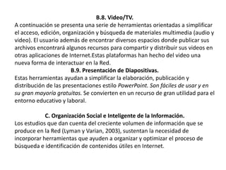 B.8. Video/TV.A continuación se presenta una serie de herramientas orientadas a simplificar el acceso, edición, organización y búsqueda de materiales multimedia (audio y video). El usuario además de encontrar diversos espacios donde publicar sus archivos encontrará algunos recursos para compartir y distribuir sus videos en otras aplicaciones de Internet.Estas plataformas han hecho del video una nueva forma de interactuar en la Red.B.9. Presentación de Diapositivas.Estas herramientas ayudan a simplificar la elaboración, publicación y distribución de las presentaciones estilo PowerPoint. Son fáciles de usar y en su gran mayoría gratuitas. Se convierten en un recurso de gran utilidad para el entorno educativo y laboral.C. Organización Social e Inteligente de la Información.Los estudios que dan cuenta del creciente volumen de información que se produce en la Red (Lyman y Varian, 2003), sustentan la necesidad de incorporar herramientas que ayuden a organizar y optimizar el proceso de búsqueda e identificación de contenidos útiles en Internet.