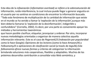 Esta idea de la infoxicación (informationoverload) se refiere a la sobresaturación deinformación, ruido-interferencia, la cual incluso puede llegar a generar angustia en el usuario por no sentirse en condiciones de encontrar la información buscada. “Todo este fenómeno de multiplicación de la cantidad de información que existe en el mundo se ha venido a llamar la ‘explosión de la información’,aunque más bien debería llamarse la ‘explosión de la desinformación’, indigerible y confundidora” (Cornella, 2002). Es decir, por una parte es conveniente apoyar los métodos y herramientas taxonómicasque hacen posible clasificar, etiquetar, jerarquizar y ordenar. Por otra, incorporarnuevas metodologías orientadas a organizar de manera colectiva aquella información relevante. Este es el caso de Pagerank23 (indexación por popularidad como lo hace Google); Opiniones de los lectores (como lo hace Amazon24) y Folksonomy25 o aplicaciones de clasificación social (a través de tags26).Esta folksonomía ofrece nuevas formas y criterios de categorizar la información brindando soluciones más cooperativas, flexibles y adaptables. Muchos de los próximos desarrollos contribuirán a consolidar esta Web semántica, y