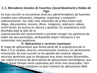 C.3. Marcadores Sociales de Favoritos (Social Bookmark) y Nubes de Tags.En esta sección se encuentran diversos administradores de favoritos creados para almacenar, etiquetar, organizar y compartir –colectivamente– los links más relevantes de la Red (sitios web, blogs, documentos, música, libros, imágenes, podcasts, videos, entre otros). Su acceso es ubicuo y gratuito. Su arquitectura está diseñada bajo la idea de lacolectivización del conocimiento y permite recoger las opiniones de todos los que participan, atribuyendo mayor relevancia a los contenidos más populares.D. Aplicaciones y servicios (mashups).El mapa de aplicaciones que forma parte de la arquitectura de la Web 2.0 es amplio, diverso, enormemente creativo y en permanente renovación. En esta sección se ha optado por analizar algunos recursos genéricos que se desglosan tras estos nuevos desarrollos, por sobre el exceso de descripción de aplicaciones tecnológicas, que en un breve tiempo serán superadas por otras más avanzadas. Una particularidad que comparte un gran número de aplicaciones Web 2.0 es que favorecen
