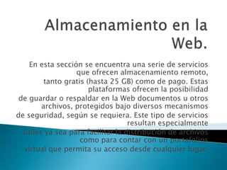 Almacenamiento en la Web.En esta sección se encuentra una serie de servicios que ofrecen almacenamiento remoto,tanto gratis (hasta 25 GB) como de pago. Estas plataformas ofrecen la posibilidadde guardar o respaldar en la Web documentos u otros archivos, protegidos bajo diversos mecanismosde seguridad, según se requiera. Este tipo de servicios resultan especialmenteútiles ya sea para facilitar la distribución de archivos como para contar con un portafoliosvirtual que permita su acceso desde cualquier lugar.