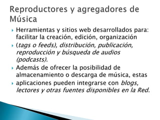 Herramientas y sitios web desarrollados para: facilitar la creación, edición, organización(tags o feeds), distribución, publicación, reproducción y búsqueda de audios (podcasts).Además de ofrecer la posibilidad de almacenamiento o descarga de música, estasaplicaciones pueden integrarse con blogs, lectores y otras fuentes disponibles en la Red.Reproductores y agregadores de Música
