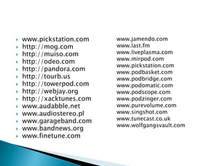 www.pickstation.comhttp://mog.comhttp://muiso.comhttp://odeo.comhttp://pandora.comhttp://tourb.ushttp://towerpod.comhttp://webjay.orghttp://xacktunes.comwww.audabble.netwww.audiostereo.plwww.garageband.comwww.bandnews.orgwww.finetune.comwww.jamendo.comwww.last.fmwww.liveplasma.comwww.mirpod.comwww.pickstation.comwww.podbasket.comwww.podbridge.comwww.podomatic.comwww.podscope.comwww.podzinger.comwww.purevolume.comwww.singshot.comwww.tunecast.co.ukwww.wolfgangsvault.com