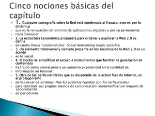 Cinco nociones básicas del capítulo1. Cualquier cartografía sobre la Red está condenada al fracaso, esto es por lo dinámicoque es la renovación del entorno de aplicaciones digitales y por su permanentetransformación.2. La estructura taxonómica propuesta para ordenar y explorar la Web 2.0 se defineen cuatro líneas fundamentales: Social Networking (redes sociales)3. Un elemento transversal y siempre presente en los recursos de la Web 2.0 es su acentoen lo social.4. El hecho de simplificar el acceso a instrumentos que facilitan la generación de contenidosha traído como consecuencia un aumento exponencial en la cantidad deinformación en Internet5. Otra de las particularidades que se desprende de la actual fase de Internet, es el protagonismode los usuarios amateur. Hoy los usuarios cuentan con los instrumentospara construir sus propios medios de comunicación (nanomedios) sin requerir de conocimientoen periodismo