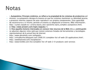 1. Autopoíetica: Principio sistémico, se refiere a la propiedad de los sistemas de producirse a símismos. La autopoiesis designa la manera en que los sistemas mantienen su identidad gracias.a procesos internos capaces de auto-reproducir sus propios componentes. Esta capacidad.de reconstruirse a sí mismo, permite al sistema su adaptación al entorno. (Más información:.http://sunwc.cepade.es/~jrivera/bases_teor/episteme/epist_complex/autopoiesis.htm).2. http://www.answers.com/topic/seppuku-1.3. Para aquellos lectores interesados en conocer más recursos de la Web 2.0, a .continuaciónse adjuntan algunos sitios web que reúnen extensos listados de herramientas y tecnologías.representativas de la actual fase de Internet:http://www.alexaholic.com/sethgodin ;http://virtualkarma.blogspot.com/2006/01/complete-list-of-web-20-applications.html ;http://wwwhatsnew.com/recopilacion ;http://www.listible.com/list/complete-list-of-web-2-0-products-and-servicesNotas