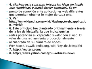 4. Mashup este concepto integra las ideas en inglés mix (combinar) y match (hacer coincidir). Es unpunto de conexión ente aplicaciones web diferentes que permiten obtener lo mejor de cada una.5. Ver http://en.wikipedia.org/wiki/Mashup_(web_application_hybrid)6. Este principio fue planteado originalmente a través de la ley de Metcalfe, la que indica que lasredes potencian su capacidad y valor con el uso. El valor de una red aumenta proporcionalmenteal cuadrado de su número de nodos.(Ver http://es.wikipedia.org/wiki/Ley_de_Metcalfe)7. http://reuters.com/8. http://news.yahoo.com/you-witness-news
