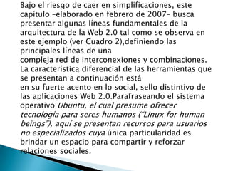 Bajo el riesgo de caer en simplificaciones, este capítulo –elaborado en febrero de 2007– busca presentar algunas líneas fundamentales de la arquitectura de la Web 2.0 tal como se observa en este ejemplo (ver Cuadro 2),definiendo las principales líneas de unacompleja red de interconexiones y combinaciones. La característica diferencial de las herramientas que se presentan a continuación estáen su fuerte acento en lo social, sello distintivo de las aplicaciones Web 2.0.Parafraseando el sistema operativo Ubuntu, el cual presume ofrecer tecnología para seres humanos (“Linux forhumanbeings”), aquí se presentan recursos para usuarios no especializados cuya única particularidad es brindar un espacio para compartir y reforzar relaciones sociales.  