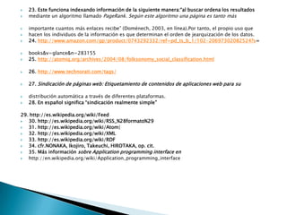 23. Este funciona indexando información de la siguiente manera:“al buscar ordena los resultadosmediante un algoritmo llamado PageRank. Según este algoritmo una página es tanto másimportante cuantos más enlaces recibe” (Doménech, 2003, en línea).Por tanto, el propio uso quehacen los individuos de la información es que determinan el orden de jearquización de los datos.24. http://www.amazon.com/gp/product/0743292332/ref=pd_ts_b_1/102-20697302082524?s=books&v=glance&n=28315525. http://atomiq.org/archives/2004/08/folksonomy_social_classification.html26. http://www.technorati.com/tags/27. Sindicación de páginas web: Etiquetamiento de contenidos de aplicaciones web para sudistribución automática a través de diferentes plataformas.28. En español significa “sindicación realmente simple”29. http://es.wikipedia.org/wiki/Feed30. http://es.wikipedia.org/wiki/RSS_%28formato%2931. http://es.wikipedia.org/wiki/Atom|32. http://es.wikipedia.org/wiki/XML33. http://es.wikipedia.org/wiki/RDF34. cfr.NONAKA, Ikojiro, Takeuchi, HIROTAKA, op. cit.35. Más información sobre Applicationprogramming interface enhttp://en.wikipedia.org/wiki/Application_programming_interface