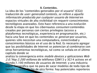 B. Contenidos.La idea de los “contenidos generados por el usuario” (CGU) traducción de user-generatedcontents, se refiere a aquella información producida por cualquier usuario de Internet en espacios virtuales de alta visibilidad sin requerir conocimientos tecnológicos avanzados. Esto hace referencia a una evolución desde la etapa en que los cibernautas consumen contenidos creados por personas con ciertos privilegios (acceso a plataformas tecnológicas, experiencia en programación, etc.) hacia una fase en que los contenidos se generan por usuarios, quienes sólo necesitan una computadora, conectividad y conocimientos básicos en el uso de la Red. Es necesario agregar que las posibilidades de Internet se potencian al combinarse con otras herramientas tecnológicas, tal como se señala en el último capítulo donde seanaliza la convergencia entre mobiledevices y aplicaciones Web 2.0.“Hay 2.200 millones de teléfonos GSM13 y 3G14 activos en el mundo;1.100 millones de usuarios de Internet; y una industria video-fotográfica que no para de sacar modelos de todo tipo de tamaño y coste. Dicho de otra forma: hay potenciales reporteros