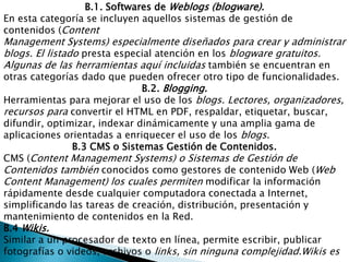 B.1. Softwares de Weblogs (blogware).En esta categoría se incluyen aquellos sistemas de gestión de contenidos (ContentManagement Systems) especialmente diseñados para crear y administrar blogs. El listado presta especial atención en los blogware gratuitos. Algunas de las herramientas aquí incluidas también se encuentran en otras categorías dado que pueden ofrecer otro tipo de funcionalidades.B.2. Blogging.Herramientas para mejorar el uso de los blogs. Lectores, organizadores, recursos para convertir el HTML en PDF, respaldar, etiquetar, buscar, difundir, optimizar, indexar dinámicamente y una amplia gama de aplicaciones orientadas a enriquecer el uso de los blogs. B.3 CMS o Sistemas Gestión de Contenidos.CMS (Content Management Systems) o Sistemas de Gestión de Contenidos también conocidos como gestores de contenido Web (Web Content Management) los cuales permiten modificar la información rápidamente desde cualquier computadora conectada a Internet, simplificando las tareas de creación, distribución, presentación y mantenimiento de contenidos en la Red.B.4 Wikis.Similar a un procesador de texto en línea, permite escribir, publicar fotografías o videos, archivos o links, sin ninguna complejidad.Wikises