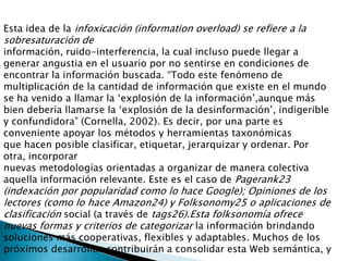 Esta idea de la infoxicación (informationoverload) se refiere a la sobresaturación deinformación, ruido-interferencia, la cual incluso puede llegar a generar angustia en el usuario por no sentirse en condiciones de encontrar la información buscada. “Todo este fenómeno de multiplicación de la cantidad de información que existe en el mundo se ha venido a llamar la ‘explosión de la información’,aunque más bien debería llamarse la ‘explosión de la desinformación’, indigerible y confundidora” (Cornella, 2002). Es decir, por una parte es conveniente apoyar los métodos y herramientas taxonómicasque hacen posible clasificar, etiquetar, jerarquizar y ordenar. Por otra, incorporarnuevas metodologías orientadas a organizar de manera colectiva aquella información relevante. Este es el caso de Pagerank23 (indexación por popularidad como lo hace Google); Opiniones de los lectores (como lo hace Amazon24) y Folksonomy25 o aplicaciones de clasificación social (a través de tags26).Esta folksonomía ofrece nuevas formas y criterios de categorizar la información brindando soluciones más cooperativas, flexibles y adaptables. Muchos de los próximos desarrollos contribuirán a consolidar esta Web semántica, y