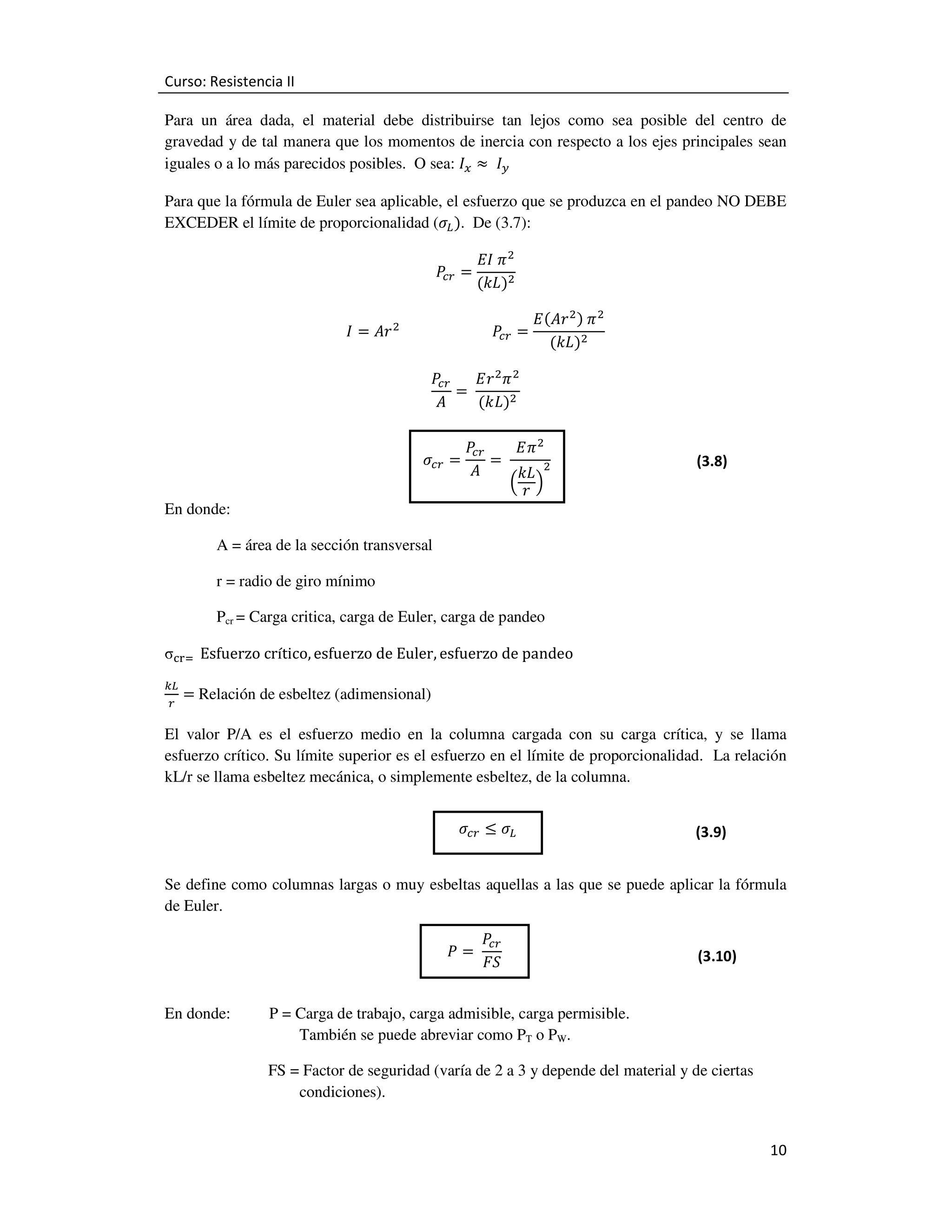 Curso: Resistencia II
Para un área dada, el material debe distribuirse tan lejos como sea posible del centro de
gravedad y de tal manera que los momentos de inercia con respecto a los ejes principales sean
iguales o a lo más parecidos posibles. O sea: ‫ܫ‬௫ ൎ 	 ‫ܫ‬௬
Para que la fórmula de Euler sea aplicable, el esfuerzo que se produzca en el pandeo NO DEBE
EXCEDER el límite de proporcionalidad (ߪ௅ ሻ. De (3.7):
ܲ ൌ
௖௥

‫ ߨ	ܫܧ‬ଶ
ሺ݇‫ܮ‬ሻଶ

‫ ܫ‬ൌ ‫ ݎܣ‬ଶ 																										ܲ௖௥ ൌ
ܲ
‫ ݎܧ‬ଶ ߨ ଶ
௖௥
ൌ	
‫ܣ‬
ሺ݇‫ܮ‬ሻଶ

ߪ௖௥ =
En donde:

‫ܧ‬ሺ‫ ݎܣ‬ଶ ሻ	ߨ ଶ
ሺ݇‫ܮ‬ሻଶ

ܲ
‫ ߨܧ‬ଶ
௖௥
=	
‫ܣ‬
݇‫ ܮ‬ଶ
ቀ‫ݎ‬ቁ

(3.8)

A = área de la sección transversal
r = radio de giro mínimo
Pcr = Carga critica, carga de Euler, carga de pandeo

σୡ୰ୀ	 	Esfuerzo	crítico, esfuerzo	de	Euler, esfuerzo	de	pandeo
௞௅
௥

=	Relación de esbeltez (adimensional)

El valor P/A es el esfuerzo medio en la columna cargada con su carga crítica, y se llama
esfuerzo crítico. Su límite superior es el esfuerzo en el límite de proporcionalidad. La relación
kL/r se llama esbeltez mecánica, o simplemente esbeltez, de la columna.
ߪ௖௥ ≤ ߪ௅

(3.9)

Se define como columnas largas o muy esbeltas aquellas a las que se puede aplicar la fórmula
de Euler.
ܲ =	
En donde:

ܲ
௖௥
‫ܵܨ‬

(3.10)

P = Carga de trabajo, carga admisible, carga permisible.
También se puede abreviar como PT o PW.
FS = Factor de seguridad (varía de 2 a 3 y depende del material y de ciertas
condiciones).

10

 