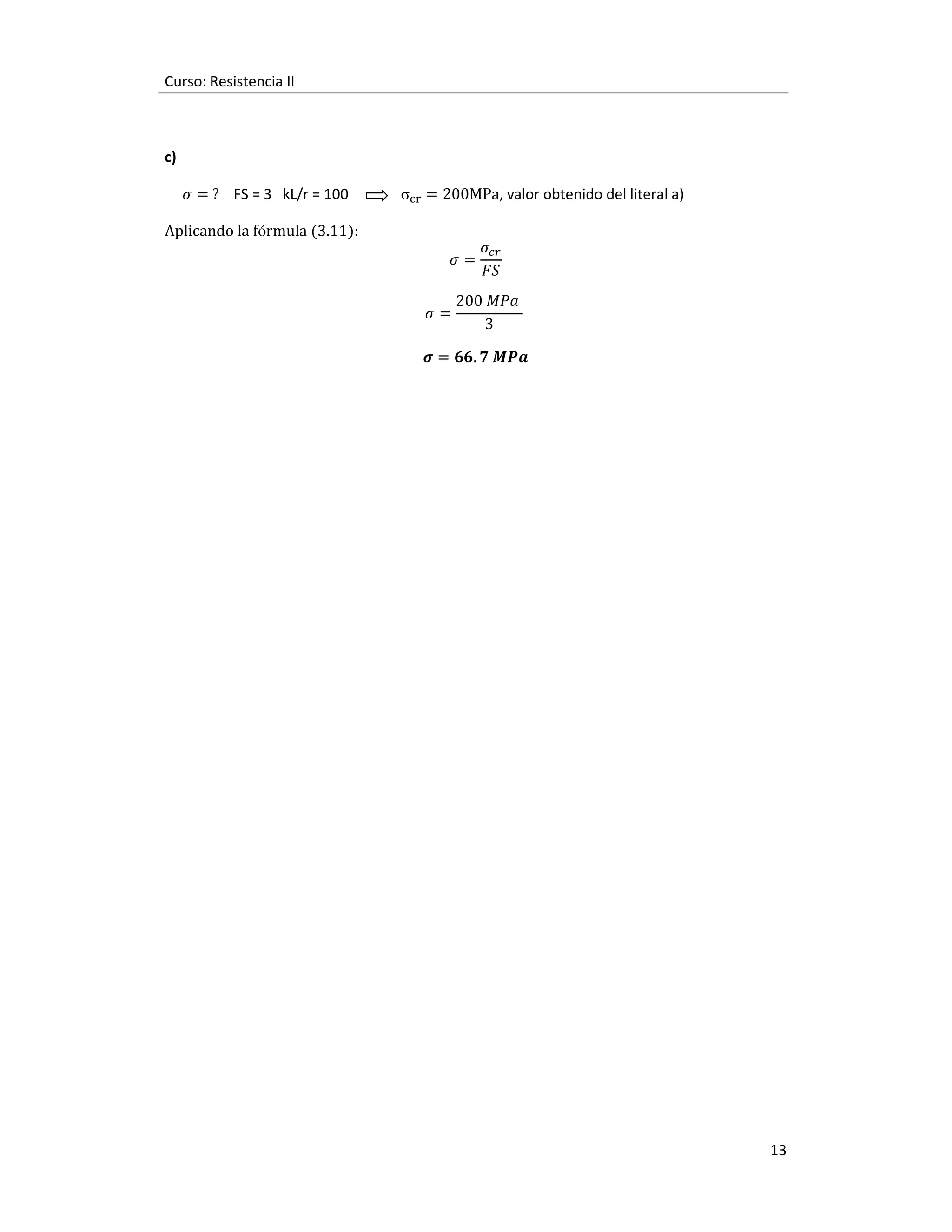 Curso: Resistencia II

c)
					ߪ =	? FS = 3 kL/r = 100

σୡ୰ = 200MPa, valor obtenido del literal a)

Aplicando la fórmula (3.11):
ߪ=
ߪ=

ߪ௖௥
‫ܵܨ‬

200 ‫ܽܲܯ‬
3

࣌ = ૟૟. ૠ ࡹࡼࢇ

13

 