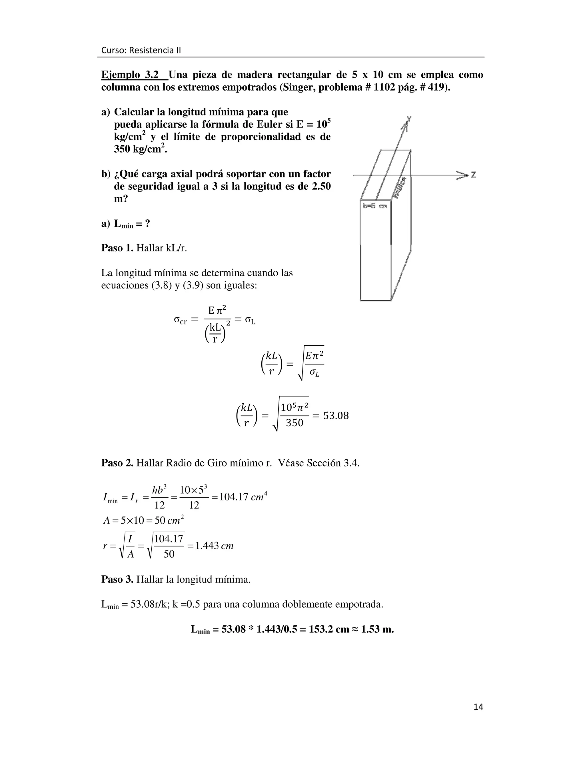 Curso: Resistencia II

Ejemplo 3.2 Una pieza de madera rectangular de 5 x 10 cm se emplea como
columna con los extremos empotrados (Singer, problema # 1102 pág. # 419).
a) Calcular la longitud mínima para que
pueda aplicarse la fórmula de Euler si E = 105
kg/cm2 y el límite de proporcionalidad es de
350 kg/cm2.
b) ¿Qué carga axial podrá soportar con un factor
de seguridad igual a 3 si la longitud es de 2.50
m?
a) Lmin = ?
Paso 1. Hallar kL/r.
La longitud mínima se determina cuando las
ecuaciones (3.8) y (3.9) son iguales:
σୡ୰ = 	

E	πଶ

kL ଶ
ቀrቁ

ൌ σ୐ 	
݇‫ܮ‬
‫ ߨܧ‬ଶ
൬ ൰ൌඨ
‫ݎ‬
ߪ௅
10ହ ߨ ଶ
݇‫ܮ‬
ൌ 53.08
൬ ൰ൌඨ
‫ݎ‬
350

Paso 2. Hallar Radio de Giro mínimo r. Véase Sección 3.4.

hb 3 10 × 53
=
= 104.17 cm 4
12
12
A = 5 × 10 = 50 cm 2

I min = I Y =

r=

I
104.17
=
= 1.443 cm
A
50

Paso 3. Hallar la longitud mínima.
Lmin = 53.08r/k; k =0.5 para una columna doblemente empotrada.
Lmin = 53.08 * 1.443/0.5 = 153.2 cm ≈ 1.53 m.

14

 