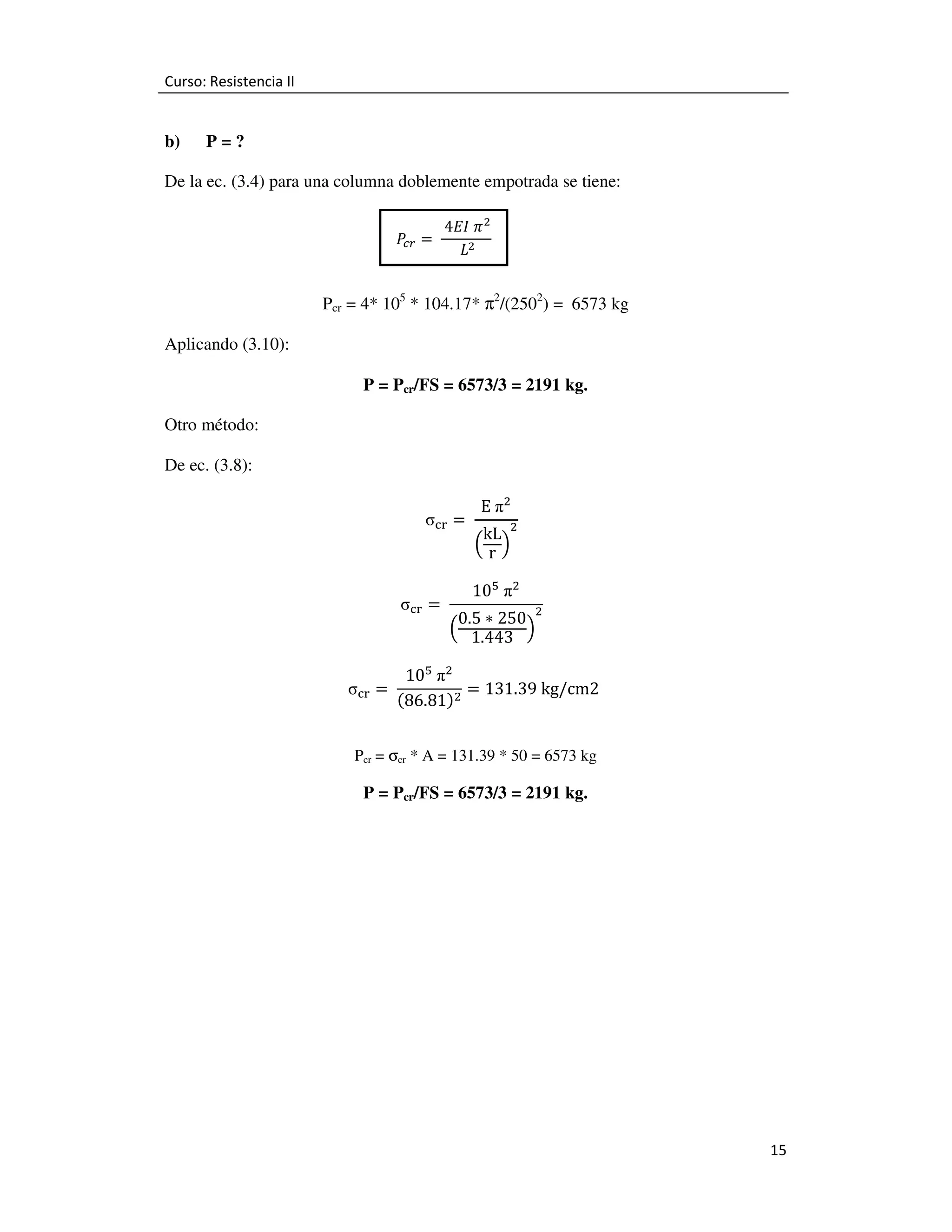 Curso: Resistencia II

b)

P=?

De la ec. (3.4) para una columna doblemente empotrada se tiene:
ܲ =	
௖௥

	4‫ ߨ	ܫܧ‬ଶ
	
	‫ܮ‬ଶ

Pcr = 4* 105 * 104.17* π2/(2502) = 6573 kg
Aplicando (3.10):
P = Pcr/FS = 6573/3 = 2191 kg.
Otro método:
De ec. (3.8):
σୡ୰ = 	
σୡ୰ = 	
σୡ୰ = 	

E	πଶ

kL ଶ
ቀrቁ

		

10ହ 	πଶ

0.5 ∗ 250 ଶ
ቀ 1.443 ቁ

		

10ହ 	πଶ
= 131.39	kg/cm2	
ሺ86.81ሻଶ

Pcr = σcr * A = 131.39 * 50 = 6573 kg

P = Pcr/FS = 6573/3 = 2191 kg.

15

 
