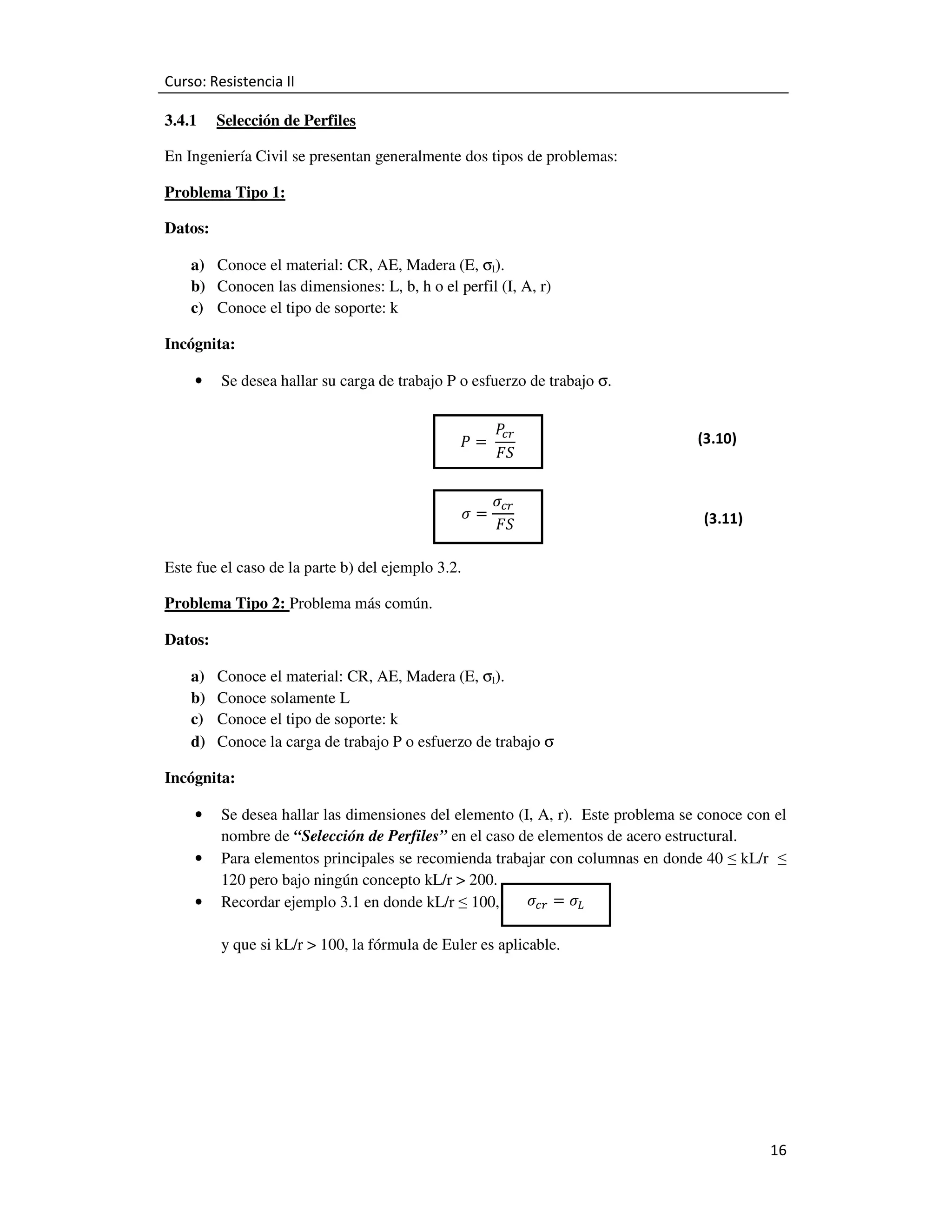 Curso: Resistencia II
3.4.1

Selección de Perfiles

En Ingeniería Civil se presentan generalmente dos tipos de problemas:
Problema Tipo 1:
Datos:
a) Conoce el material: CR, AE, Madera (E, σl).
b) Conocen las dimensiones: L, b, h o el perfil (I, A, r)
c) Conoce el tipo de soporte: k
Incógnita:
•

Se desea hallar su carga de trabajo P o esfuerzo de trabajo σ.
ܲ =	
ߪ=

ܲ
௖௥
‫ܵܨ‬

ߪ௖௥
	‫ܵܨ‬

(3.10)

(3.11)

Este fue el caso de la parte b) del ejemplo 3.2.
Problema Tipo 2: Problema más común.
Datos:
a)
b)
c)
d)

Conoce el material: CR, AE, Madera (E, σl).
Conoce solamente L
Conoce el tipo de soporte: k
Conoce la carga de trabajo P o esfuerzo de trabajo σ

Incógnita:
•
•
•

Se desea hallar las dimensiones del elemento (I, A, r). Este problema se conoce con el
nombre de “Selección de Perfiles” en el caso de elementos de acero estructural.
Para elementos principales se recomienda trabajar con columnas en donde 40 ≤ kL/r ≤
120 pero bajo ningún concepto kL/r > 200.
ߪ௖௥ = ߪ௅
Recordar ejemplo 3.1 en donde kL/r ≤ 100,
y que si kL/r > 100, la fórmula de Euler es aplicable.

16

 