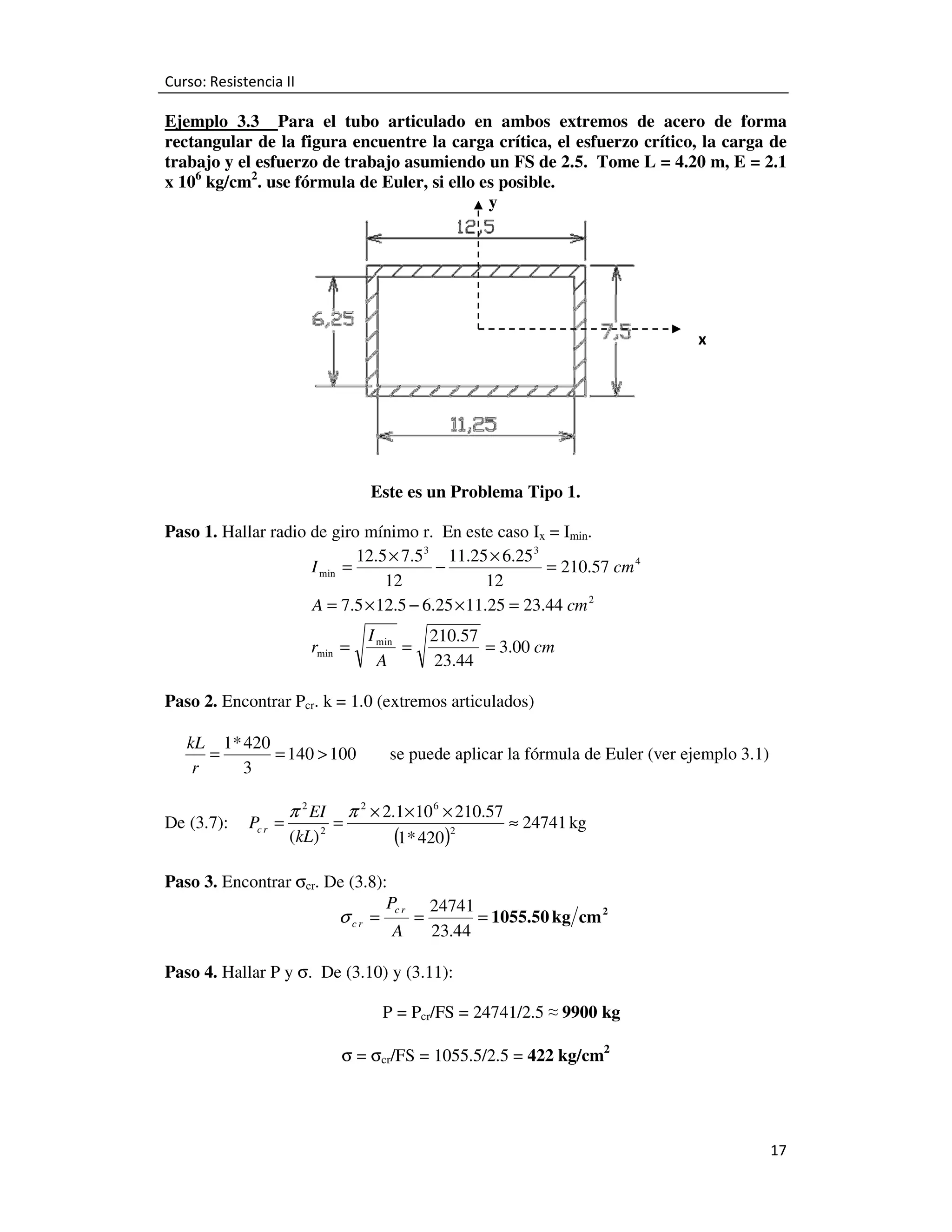 Curso: Resistencia II

Ejemplo 3.3 Para el tubo articulado en ambos extremos de acero de forma
rectangular de la figura encuentre la carga crítica, el esfuerzo crítico, la carga de
trabajo y el esfuerzo de trabajo asumiendo un FS de 2.5. Tome L = 4.20 m, E = 2.1
x 106 kg/cm2. use fórmula de Euler, si ello es posible.
y

x

Este es un Problema Tipo 1.
Paso 1. Hallar radio de giro mínimo r. En este caso Ix = Imin.
12.5 × 7.5 3 11.25 × 6.25 3
I min =
−
= 210.57 cm 4
12
12
A = 7.5 × 12.5 − 6.25 × 11.25 = 23.44 cm 2

rmin =

I min
=
A

210.57
= 3.00 cm
23.44

Paso 2. Encontrar Pcr. k = 1.0 (extremos articulados)

kL 1* 420
=
= 140 > 100
r
3
De (3.7):

Pc r =

π 2 EI
(kL) 2

=

se puede aplicar la fórmula de Euler (ver ejemplo 3.1)

π 2 × 2.1× 10 6 × 210.57

(1* 420)2

≈ 24741 kg

Paso 3. Encontrar σcr. De (3.8):
Pc r 24741
σ cr =
=
= 1055.50 kg cm 2
A
23.44
Paso 4. Hallar P y σ. De (3.10) y (3.11):
P = Pcr/FS = 24741/2.5 ≈ 9900 kg
σ = σcr/FS = 1055.5/2.5 = 422 kg/cm2

17

 