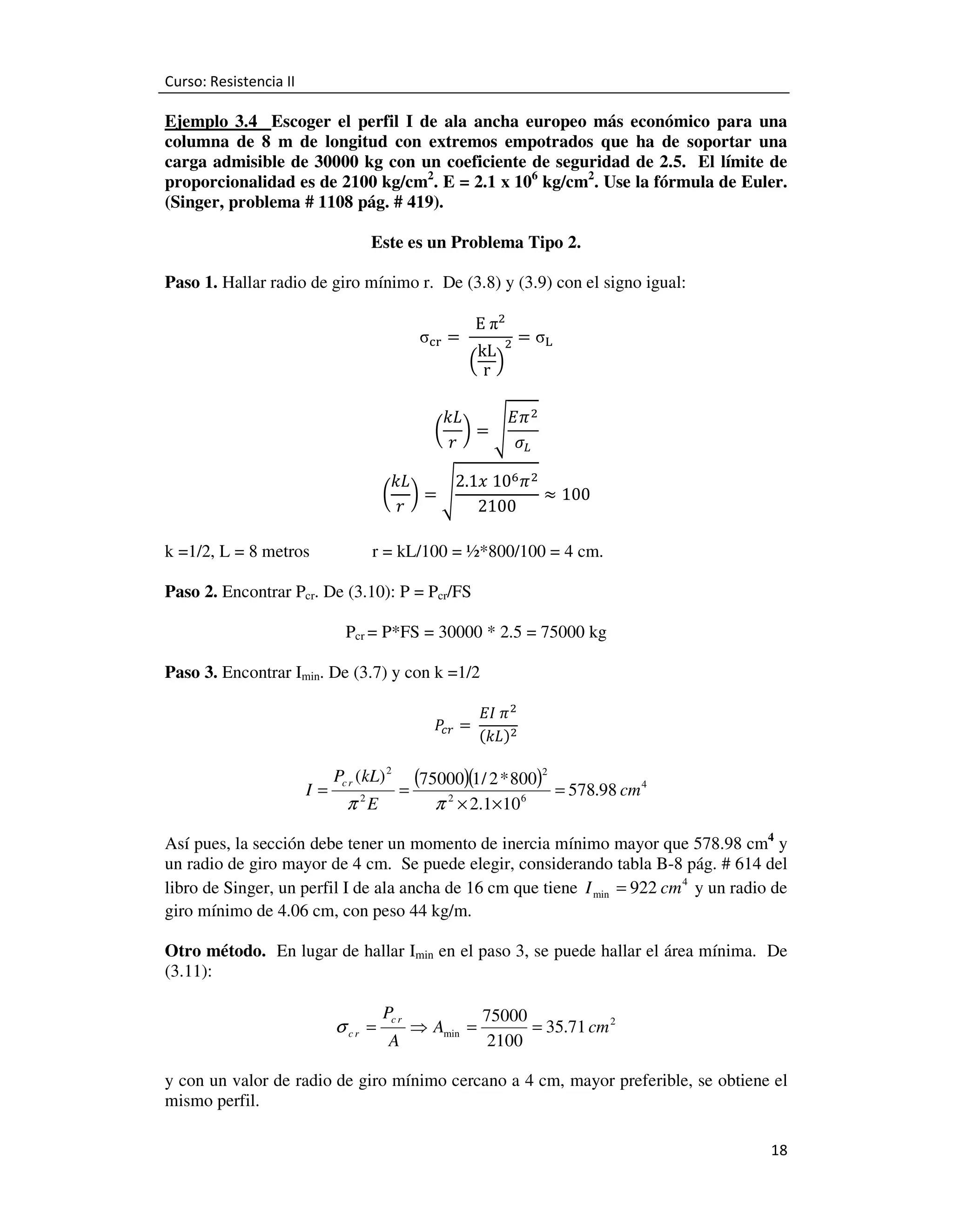 Curso: Resistencia II

Ejemplo 3.4 Escoger el perfil I de ala ancha europeo más económico para una
columna de 8 m de longitud con extremos empotrados que ha de soportar una
carga admisible de 30000 kg con un coeficiente de seguridad de 2.5. El límite de
proporcionalidad es de 2100 kg/cm2. E = 2.1 x 106 kg/cm2. Use la fórmula de Euler.
(Singer, problema # 1108 pág. # 419).
Este es un Problema Tipo 2.
Paso 1. Hallar radio de giro mínimo r. De (3.8) y (3.9) con el signo igual:
σୡ୰ = 	

E	πଶ

kL ଶ
ቀrቁ

= σ୐

‫ ߨܧ‬ଶ
݇‫ܮ‬
൬ ൰=ඨ
ߪ௅
‫ݎ‬

݇‫ܮ‬
2.1‫ ߨ ଺01	ݔ‬ଶ
≈ 100
൬ ൰=ඨ
‫ݎ‬
2100
k =1/2, L = 8 metros

r = kL/100 = ½*800/100 = 4 cm.

Paso 2. Encontrar Pcr. De (3.10): P = Pcr/FS
Pcr = P*FS = 30000 * 2.5 = 75000 kg
Paso 3. Encontrar Imin. De (3.7) y con k =1/2
ܲ =	
௖௥

I=

Pc r (kL) 2
2

π E

=

‫ ߨ	ܫܧ‬ଶ
	
ሺ݇‫ܮ‬ሻଶ

(75000)(1/ 2 * 800)2
2

π × 2.1×10

6

= 578.98 cm 4

Así pues, la sección debe tener un momento de inercia mínimo mayor que 578.98 cm4 y
un radio de giro mayor de 4 cm. Se puede elegir, considerando tabla B-8 pág. # 614 del
libro de Singer, un perfil I de ala ancha de 16 cm que tiene I min = 922 cm 4 y un radio de
giro mínimo de 4.06 cm, con peso 44 kg/m.
Otro método. En lugar de hallar Imin en el paso 3, se puede hallar el área mínima. De
(3.11):

σ cr =

Pc r
A

⇒ Amin =

75000
= 35.71 cm 2
2100

y con un valor de radio de giro mínimo cercano a 4 cm, mayor preferible, se obtiene el
mismo perfil.
18

 