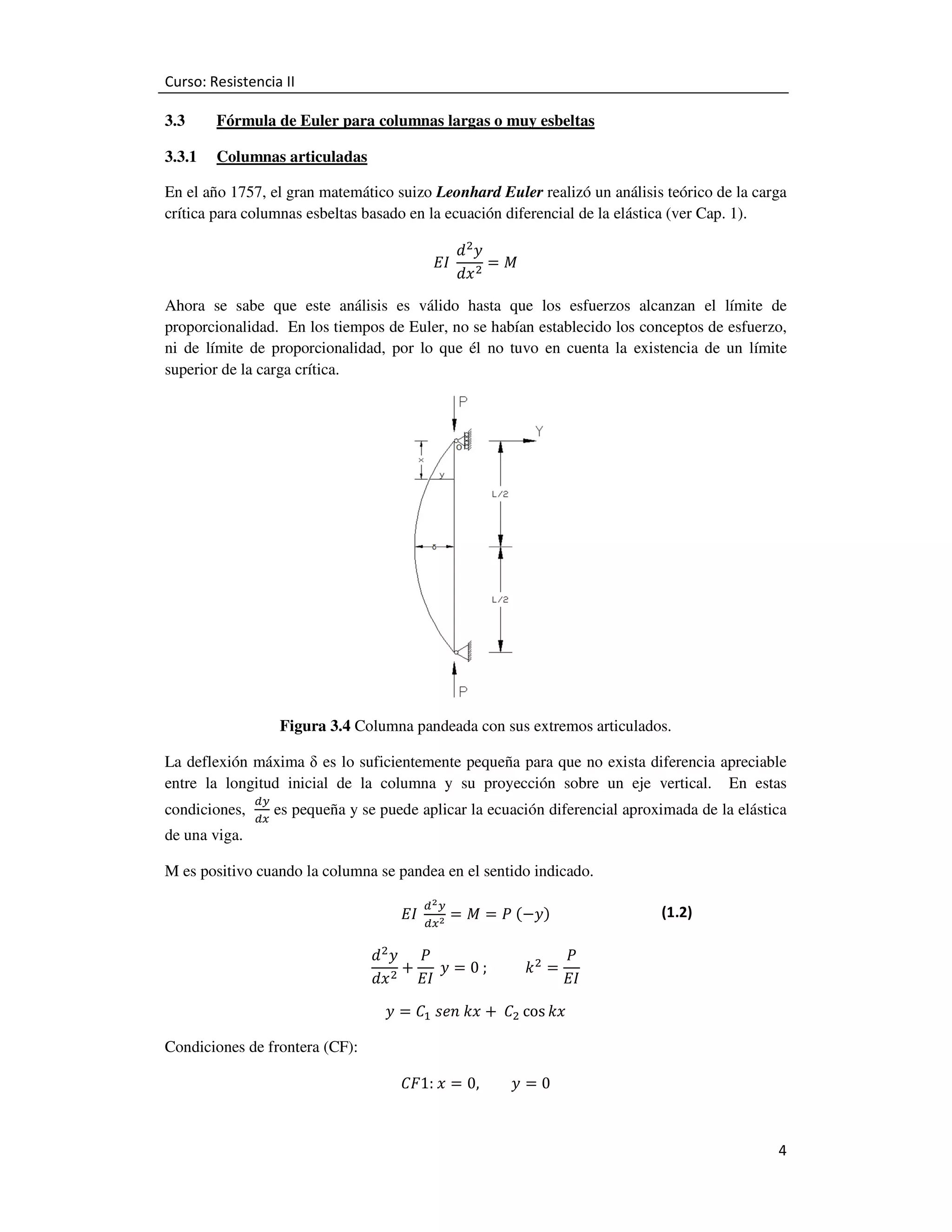 Curso: Resistencia II
3.3

Fórmula de Euler para columnas largas o muy esbeltas

3.3.1

Columnas articuladas

En el año 1757, el gran matemático suizo Leonhard Euler realizó un análisis teórico de la carga
crítica para columnas esbeltas basado en la ecuación diferencial de la elástica (ver Cap. 1).
‫	ܫܧ‬

݀ଶ‫ݕ‬
ൌ‫ܯ‬
݀‫ ݔ‬ଶ

Ahora se sabe que este análisis es válido hasta que los esfuerzos alcanzan el límite de
proporcionalidad. En los tiempos de Euler, no se habían establecido los conceptos de esfuerzo,
ni de límite de proporcionalidad, por lo que él no tuvo en cuenta la existencia de un límite
superior de la carga crítica.

Figura 3.4 Columna pandeada con sus extremos articulados.
La deflexión máxima δ es lo suficientemente pequeña para que no exista diferencia apreciable
entre la longitud inicial de la columna y su proyección sobre un eje vertical. En estas
condiciones,
de una viga.

ௗ௬
ௗ௫

es pequeña y se puede aplicar la ecuación diferencial aproximada de la elástica

M es positivo cuando la columna se pandea en el sentido indicado.
ௗమ௬

‫ 	ܫܧ‬ௗ௫మ ൌ ‫ ܯ‬ൌ ܲ	ሺെ‫ݕ‬ሻ

(1.2)

݀ଶ‫ܲ ݕ‬
ܲ
൅ 	‫ ݕ‬ൌ 0	;										݇ ଶ ൌ
ଶ
݀‫ݔ‬
‫ܫܧ‬
‫ܫܧ‬
Condiciones de frontera (CF):

‫ ݕ‬ൌ ‫ܥ‬ଵ 	‫ ݔ݇	݊݁ݏ‬൅ 	 ‫ܥ‬ଶ cos ݇‫ݔ‬
‫ ݔ	:1ܨܥ‬ൌ 0,

‫ݕ‬ൌ0
4

 