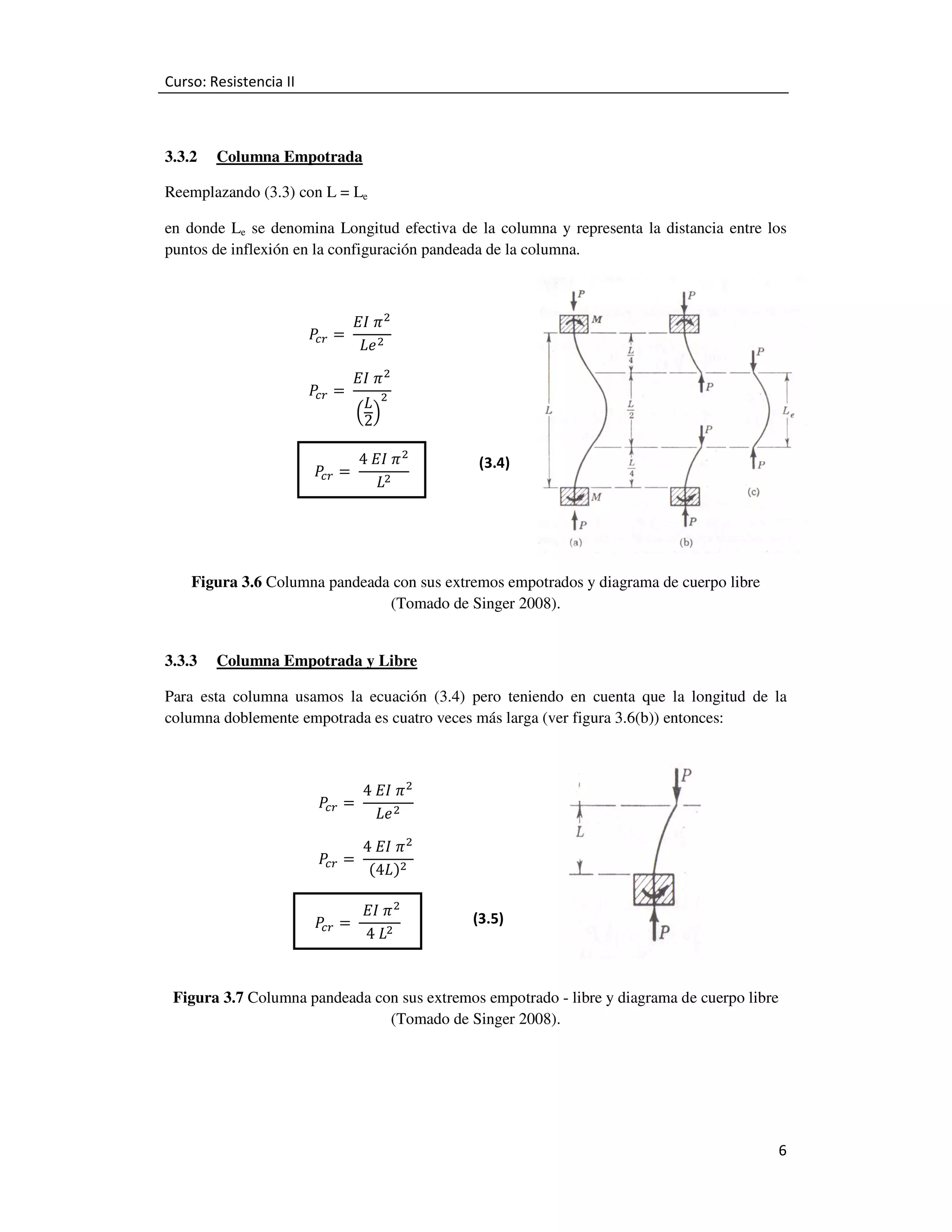 Curso: Resistencia II

3.3.2

Columna Empotrada

Reemplazando (3.3) con L = Le
en donde Le se denomina Longitud efectiva de la columna y representa la distancia entre los
puntos de inflexión en la configuración pandeada de la columna.

ܲ =	
௖௥
ܲ =	
௖௥

‫ ߨ	ܫܧ‬ଶ
‫ ݁ܮ‬ଶ
‫ ߨ	ܫܧ‬ଶ
‫ ܮ‬ଶ
ቀ 2ቁ

ܲ =	
௖௥

4	‫ ߨ	ܫܧ‬ଶ
	
‫ܮ‬ଶ

(3.4)

Figura 3.6 Columna pandeada con sus extremos empotrados y diagrama de cuerpo libre
(Tomado de Singer 2008).
3.3.3

Columna Empotrada y Libre

Para esta columna usamos la ecuación (3.4) pero teniendo en cuenta que la longitud de la
columna doblemente empotrada es cuatro veces más larga (ver figura 3.6(b)) entonces:

ܲ =	
௖௥
ܲ =	
௖௥
ܲ =	
௖௥

4	‫ ߨ	ܫܧ‬ଶ
‫ ݁ܮ‬ଶ
4	‫ ߨ	ܫܧ‬ଶ
(4‫)ܮ‬ଶ

	‫ ߨ	ܫܧ‬ଶ
	
4	‫ܮ‬ଶ

(3.5)

Figura 3.7 Columna pandeada con sus extremos empotrado - libre y diagrama de cuerpo libre
(Tomado de Singer 2008).

6

 