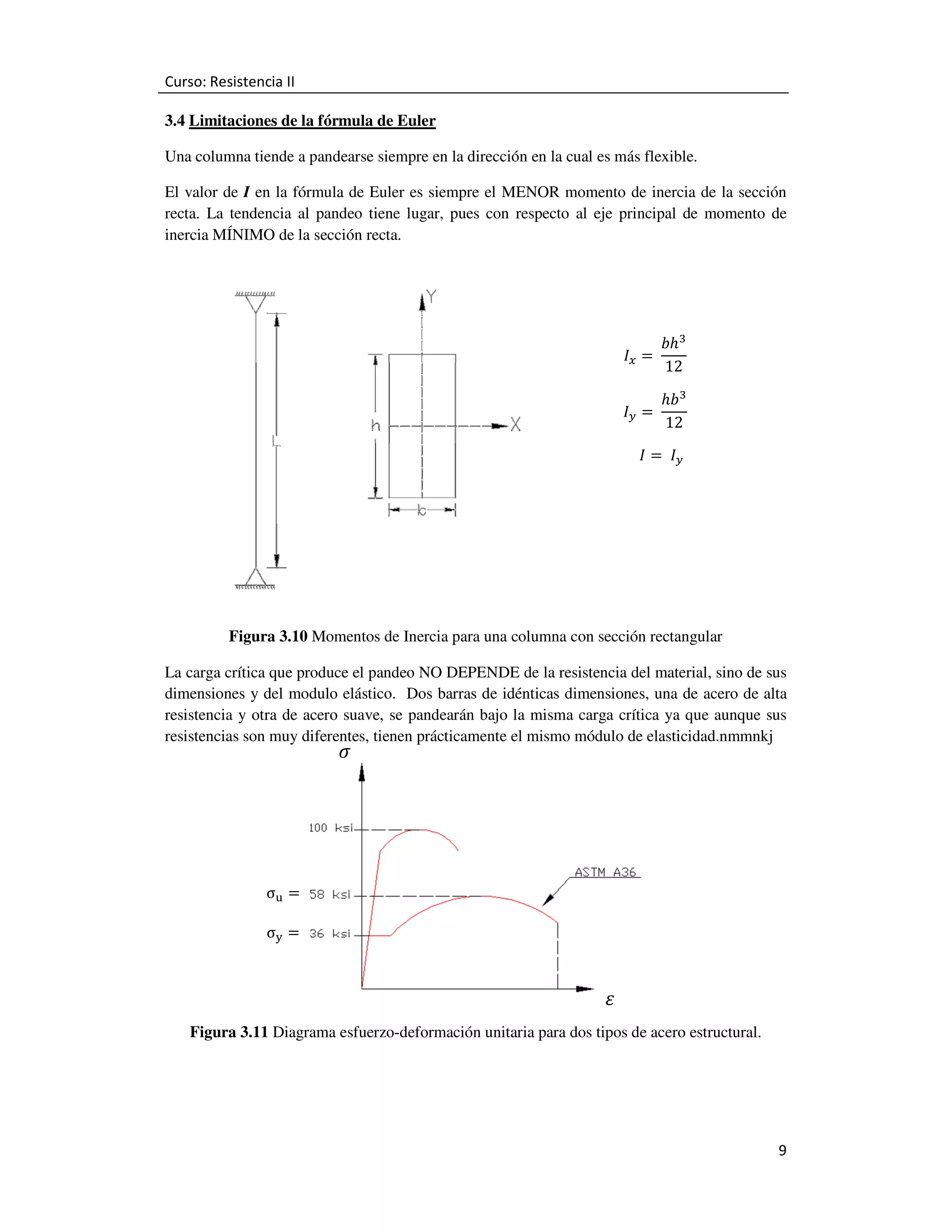 Curso: Resistencia II
3.4 Limitaciones de la fórmula de Euler
Una columna tiende a pandearse siempre en la dirección en la cual es más flexible.
El valor de I en la fórmula de Euler es siempre el MENOR momento de inercia de la sección
recta. La tendencia al pandeo tiene lugar, pues con respecto al eje principal de momento de
inercia MÍNIMO de la sección recta.

‫ܫ‬௫ = 	
‫ܫ‬௬ ൌ 	

ܾ݄ଷ
12

݄ܾଷ
12

‫ ܫ‬ൌ 	 ‫ܫ‬௬

Figura 3.10 Momentos de Inercia para una columna con sección rectangular
La carga crítica que produce el pandeo NO DEPENDE de la resistencia del material, sino de sus
dimensiones y del modulo elástico. Dos barras de idénticas dimensiones, una de acero de alta
resistencia y otra de acero suave, se pandearán bajo la misma carga crítica ya que aunque sus
resistencias son muy diferentes, tienen prácticamente el mismo módulo de elasticidad.nmmnkj

ߪ

σ୳ ൌ
σ୷ ൌ

ߝ

Figura 3.11 Diagrama esfuerzo-deformación unitaria para dos tipos de acero estructural.

9

 