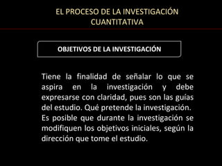 EL PROCESO DE LA INVESTIGACIÓN
            CUANTITATIVA


    OBJETIVOS DE LA INVESTIGACIÓN


Tiene la finalidad de señalar lo que se
aspira en la investigación y debe
expresarse con claridad, pues son las guías
del estudio. Qué pretende la investigación.
Es posible que durante la investigación se
modifiquen los objetivos iniciales, según la
dirección que tome el estudio.
 