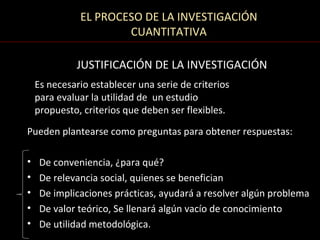 EL PROCESO DE LA INVESTIGACIÓN
                      CUANTITATIVA

             JUSTIFICACIÓN DE LA INVESTIGACIÓN
    Es necesario establecer una serie de criterios
    para evaluar la utilidad de un estudio
    propuesto, criterios que deben ser flexibles.

Pueden plantearse como preguntas para obtener respuestas:

•    De conveniencia, ¿para qué?
•    De relevancia social, quienes se benefician
•    De implicaciones prácticas, ayudará a resolver algún problema
•    De valor teórico, Se llenará algún vacío de conocimiento
•    De utilidad metodológica.
 