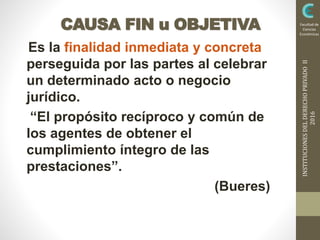INSTITUCIONESDELDERECHOPRIVADOII
2016
Facultad de
Ciencias
Económicas
CAUSA FIN u OBJETIVA
Es la finalidad inmediata y concreta
perseguida por las partes al celebrar
un determinado acto o negocio
jurídico.
“El propósito recíproco y común de
los agentes de obtener el
cumplimiento íntegro de las
prestaciones”.
(Bueres)
 