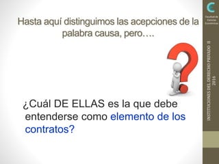 INSTITUCIONESDELDERECHOPRIVADOII
2016
Facultad de
Ciencias
EconómicasHasta aquí distinguimos las acepciones de la
palabra causa, pero….
¿Cuál DE ELLAS es la que debe
entenderse como elemento de los
contratos?
 