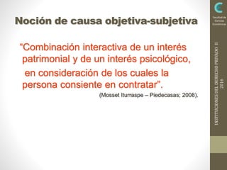 INSTITUCIONESDELDERECHOPRIVADOII
2016
Facultad de
Ciencias
EconómicasNoción de causa objetiva-subjetiva
“Combinación interactiva de un interés
patrimonial y de un interés psicológico,
en consideración de los cuales la
persona consiente en contratar”.
(Mosset Iturraspe – Piedecasas; 2008).
 
