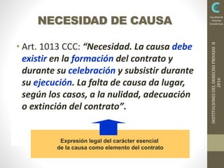 INSTITUCIONESDELDERECHOPRIVADOII
2016
Facultad de
Ciencias
EconómicasNECESIDAD DE CAUSA
• Art. 1013 CCC: “Necesidad. La causa debe
existir en la formación del contrato y
durante su celebración y subsistir durante
su ejecución. La falta de causa da lugar,
según los casos, a la nulidad, adecuación
o extinción del contrato”.
Expresión legal del carácter esencial
de la causa como elemento del contrato
 