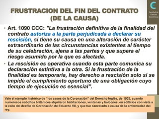 INSTITUCIONESDELDERECHOPRIVADOII
2016
Facultad de
Ciencias
Económicas
FRUSTRACION DEL FIN DEL CONTRATO
(DE LA CAUSA)
• Art. 1090 CCC: "La frustración definitiva de la finalidad del
contrato autoriza a la parte perjudicada a declarar su
rescisión, si tiene su causa en una alteración de carácter
extraordinario de las circunstancias existentes al tiempo
de su celebración, ajena a las partes y que supera el
riesgo asumido por la que es afectada.
• La rescisión es operativa cuando esta parte comunica su
declaración extintiva a la otra. Si la frustración de la
finalidad es temporaria, hay derecho a rescisión solo si se
impide el cumplimiento oportuno de una obligación cuyo
tiempo de ejecución es esencial”.
Vale el ejemplo histórico de “los casos de la Coronación” del Derecho Inglés, de 1902, cuando
numerosos súbditos británicos alquilaron habitaciones, ventanas y balcones, en edificios con vista a
la calle del desfile de Coronación de Eduardo VII, y que fue cancelado a causa de la enfermedad del
rey.
 