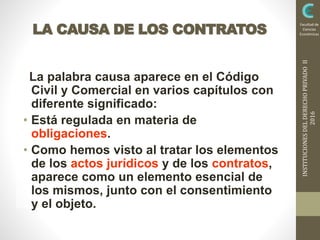 INSTITUCIONESDELDERECHOPRIVADOII
2016
Facultad de
Ciencias
EconómicasLA CAUSA DE LOS CONTRATOS
La palabra causa aparece en el Código
Civil y Comercial en varios capítulos con
diferente significado:
• Está regulada en materia de
obligaciones.
• Como hemos visto al tratar los elementos
de los actos jurídicos y de los contratos,
aparece como un elemento esencial de
los mismos, junto con el consentimiento
y el objeto.
 
