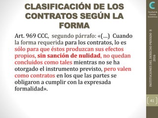 INSTITUCIONESDELDERECHOPRIVADOII
2016
Facultad de
Ciencias
Económicas
Art. 969 CCC, segundo párrafo: «(…) Cuando
la forma requerida para los contratos, lo es
sólo para que éstos produzcan sus efectos
propios, sin sanción de nulidad, no quedan
concluidos como tales mientras no se ha
otorgado el instrumento previsto, pero valen
como contratos en los que las partes se
obligaron a cumplir con la expresada
formalidad».
41
CLASIFICACIÓN DE LOS
CONTRATOS SEGÚN LA
FORMA
 