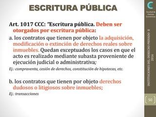INSTITUCIONESDELDERECHOPRIVADOII
2016
Facultad de
Ciencias
Económicas
ESCRITURA PÚBLICA
Art. 1017 CCC: “Escritura pública. Deben ser
otorgados por escritura pública:
a. los contratos que tienen por objeto la adquisición,
modificación o extinción de derechos reales sobre
inmuebles. Quedan exceptuados los casos en que el
acto es realizado mediante subasta proveniente de
ejecución judicial o administrativa;
Ej.: compraventa, cesión de derechos, constitución de hipotecas, etc.
b. los contratos que tienen por objeto derechos
dudosos o litigiosos sobre inmuebles;
Ej.: transacciones
50
 
