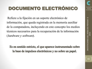 INSTITUCIONESDELDERECHOPRIVADOII
2016
Facultad de
Ciencias
EconómicasDOCUMENTO ELECTRÓNICO
Refiere a la fijación en un soporte electrónico de
información, que queda registrada en la memoria auxiliar
de la computadora, incluyendo en este concepto los medios
técnicos necesarios para la recuperación de la información
(hardware y software).
Es en sentidoestricto,el queapareceinstrumentadosobre
la basede impulsoselectrónicosy no sobreun papel.
65
 