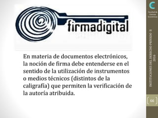 INSTITUCIONESDELDERECHOPRIVADOII
2016
Facultad de
Ciencias
Económicas
66
En materia de documentos electrónicos,
la noción de firma debe entenderse en el
sentido de la utilización de instrumentos
o medios técnicos (distintos de la
caligrafía) que permiten la verificación de
la autoría atribuida.
 