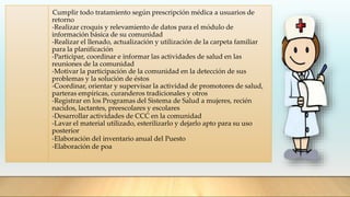 -Cumplir todo tratamiento según prescripción médica a usuarios de
retorno
-Realizar croquis y relevamiento de datos para el módulo de
información básica de su comunidad
-Realizar el llenado, actualización y utilización de la carpeta familiar
para la planificación
-Participar, coordinar e informar las actividades de salud en las
reuniones de la comunidad
-Motivar la participación de la comunidad en la detección de sus
problemas y la solución de éstos
-Coordinar, orientar y supervisar la actividad de promotores de salud,
parteras empíricas, curanderos tradicionales y otros
-Registrar en los Programas del Sistema de Salud a mujeres, recién
nacidos, lactantes, preescolares y escolares
-Desarrollar actividades de CCC en la comunidad
-Lavar el material utilizado, esterilizarlo y dejarlo apto para su uso
posterior
-Elaboración del inventario anual del Puesto
-Elaboración de poa
 