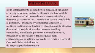 PUESTO DE SALUD
Es un establecimiento de salud en su modalidad fija, en un
área geográfica rural perteneciente a una red funcional de
servicios de salud, el personal cuenta con capacidades y
destrezas para atender las necesidades básicas de salud de
la población, articulando y complementando con la
medicina tradicional, se focaliza en el continuo de la atención
durante el ciclo de la vida de las personas, familia y
comunidad, atención del parto con adecuación cultural,
prevención de los riesgos y daños según el perfil
epidemiológico, se aplica la norma de referencia y retorno al
Centro de Salud de influencia
de mayor capacidad resolutiva.
 