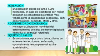 - POBLACIÓN
- una población blanco de 500 a 1.000
habitantes, en caso de localidades con menor
población se consideran los criterios más
válidos como la accesibilidad geográfica , perfil
epidemiológico, demanda, oferta y otros.
- ACCESIBILIDAD GEOGRÁFICA
- No mayor a 2 horas en movilidad del
establecimiento de salud de menor capacidad
resolutiva al de mayor referencia
- EQUIPO DE SALUD
- Está conformado por uno o dos auxiliares en
enfermería o técnicos en enfermería,
opcionalmente tendrá personal auxiliar
administrativo.
 
