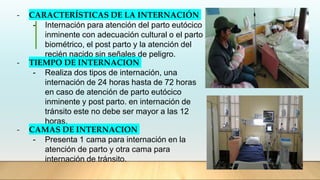 - CARACTERÍSTICAS DE LA INTERNACIÓN
- Internación para atención del parto eutócico
inminente con adecuación cultural o el parto
biométrico, el post parto y la atención del
recién nacido sin señales de peligro.
- TIEMPO DE INTERNACION
- Realiza dos tipos de internación, una
internación de 24 horas hasta de 72 horas
en caso de atención de parto eutócico
inminente y post parto. en internación de
tránsito este no debe ser mayor a las 12
horas.
- CAMAS DE INTERNACION
- Presenta 1 cama para internación en la
atención de parto y otra cama para
internación de tránsito.
 